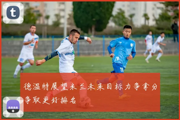 德温特展望米兰未来目标力争拿分争取更好排名