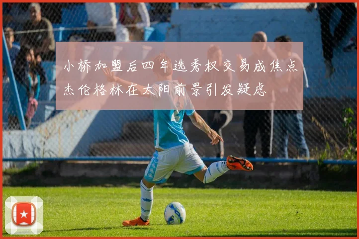 小桥加盟后四年选秀权交易成焦点杰伦格林在太阳前景引发疑虑