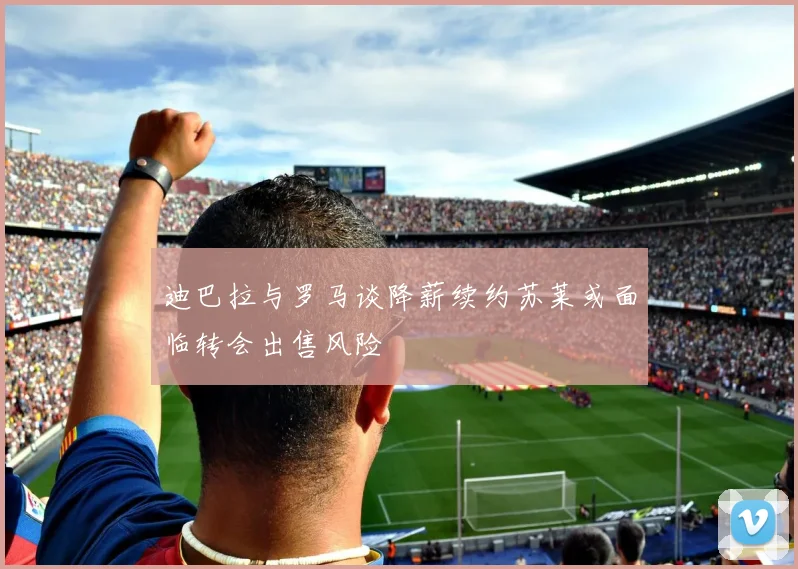 迪巴拉与罗马谈降薪续约苏莱或面临转会出售风险
