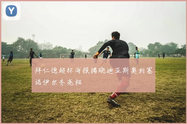 拜仁德超杯海报揭晓迪亚斯奥利塞诺伊尔齐亮相