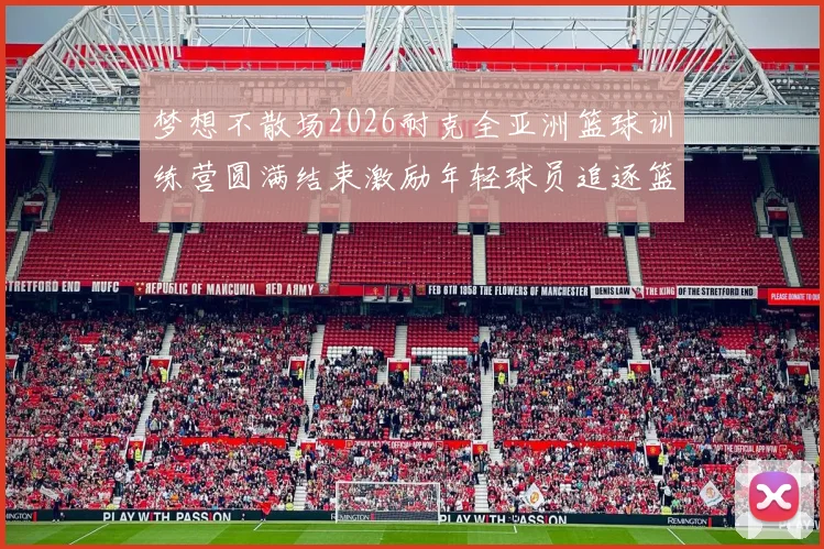 梦想不散场2026耐克全亚洲篮球训练营圆满结束激励年轻球员追逐篮球梦想