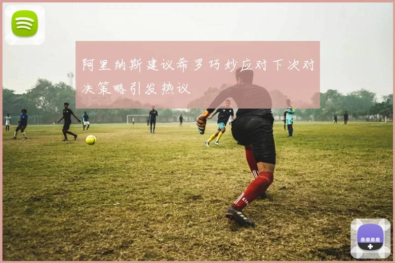 阿里纳斯建议希罗巧妙应对下次对决策略引发热议