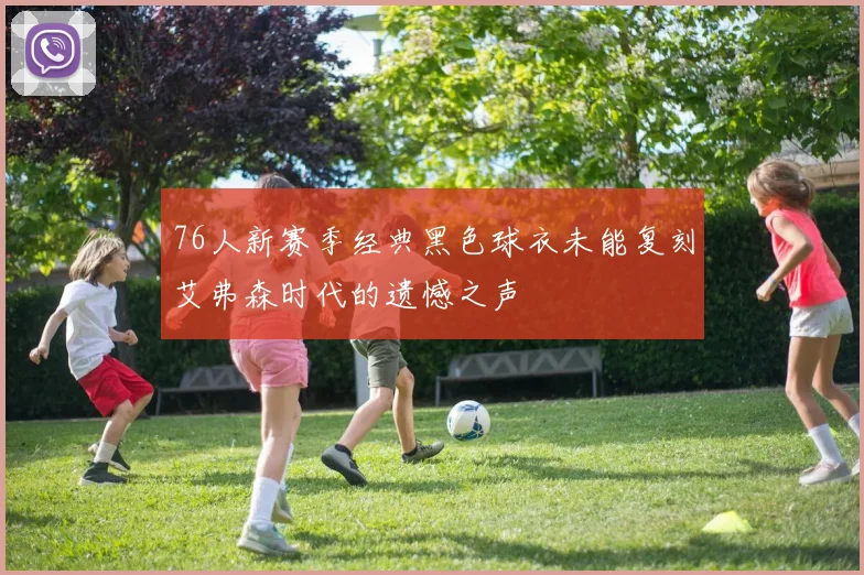 76人新赛季经典黑色球衣未能复刻艾弗森时代的遗憾之声