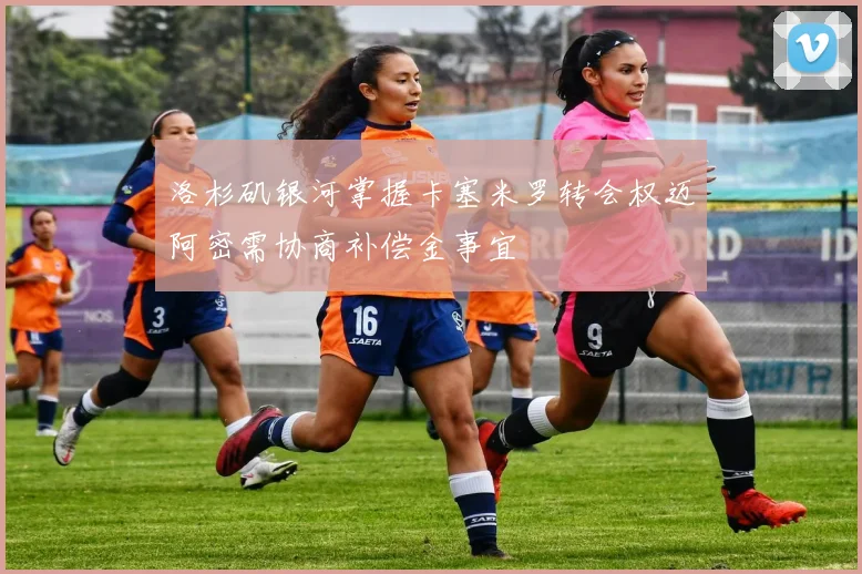 洛杉矶银河掌握卡塞米罗转会权迈阿密需协商补偿金事宜