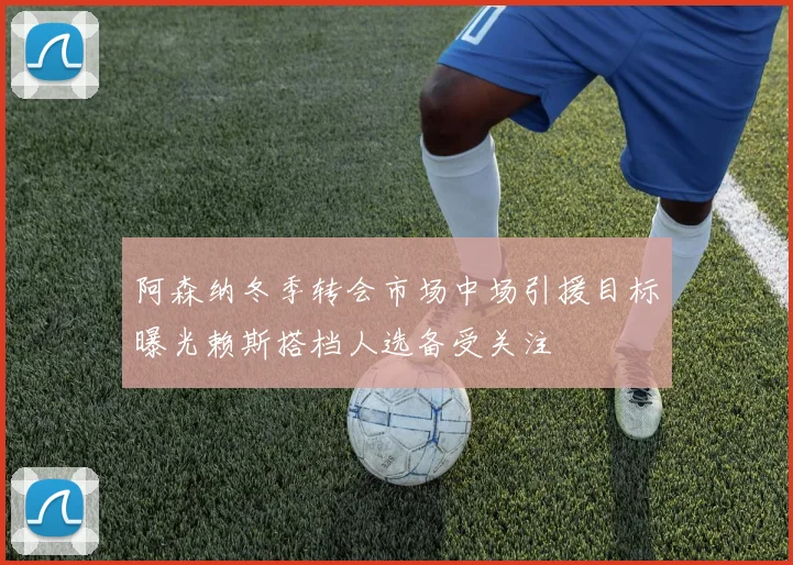 阿森纳冬季转会市场中场引援目标曝光赖斯搭档人选备受关注