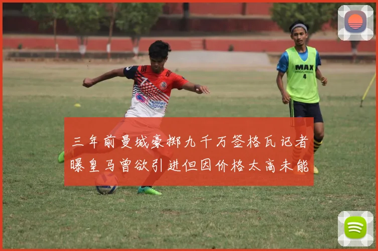 三年前曼城豪掷九千万签格瓦记者曝皇马曾欲引进但因价格太高未能成行