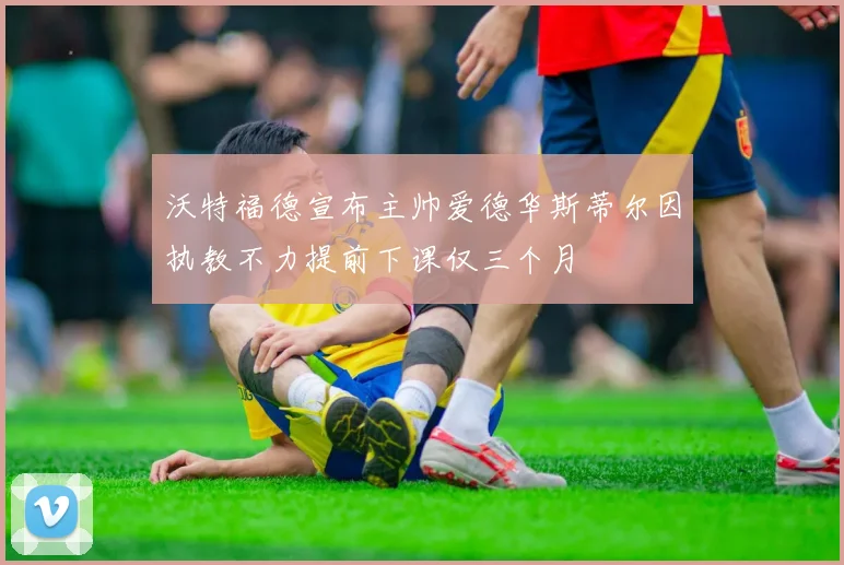 沃特福德宣布主帅爱德华斯蒂尔因执教不力提前下课仅三个月