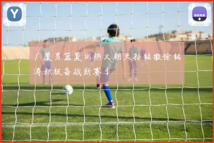 广厦男篮夏训热火朝天孙铭徽徐铭涛积极备战新赛季