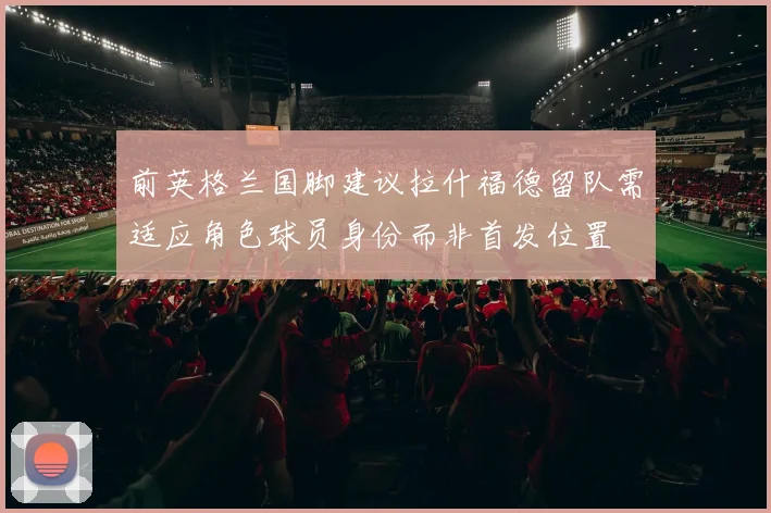 前英格兰国脚建议拉什福德留队需适应角色球员身份而非首发位置