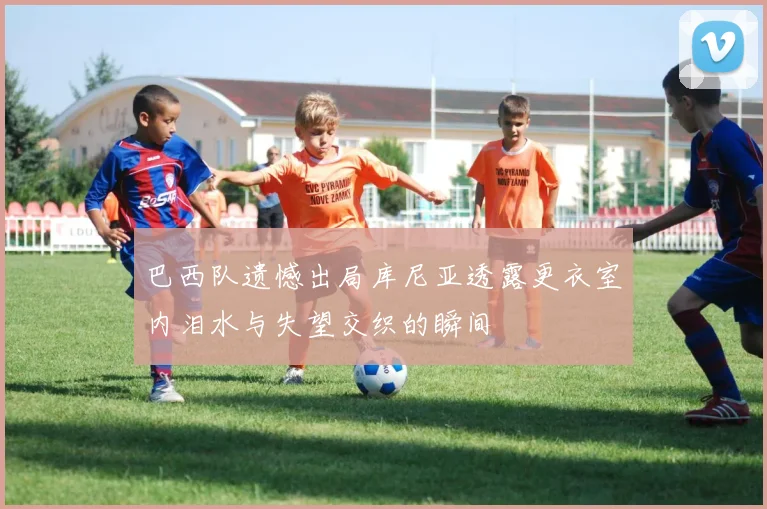 巴西队遗憾出局库尼亚透露更衣室内泪水与失望交织的瞬间