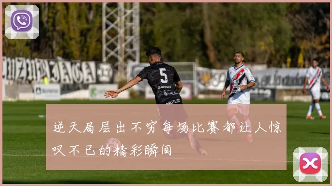 逆天局层出不穷每场比赛都让人惊叹不已的精彩瞬间