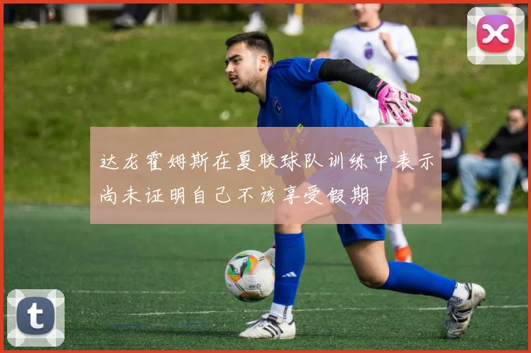 达龙霍姆斯在夏联球队训练中表示尚未证明自己不该享受假期