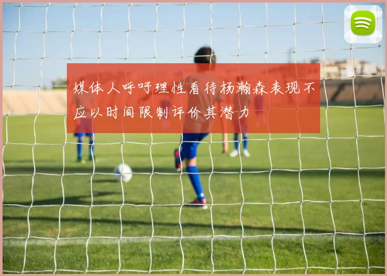 媒体人呼吁理性看待杨瀚森表现不应以时间限制评价其潜力