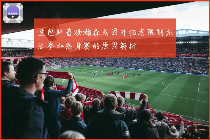 豆包科普杨瀚森或因开拓者限制无法参加热身赛的原因解析