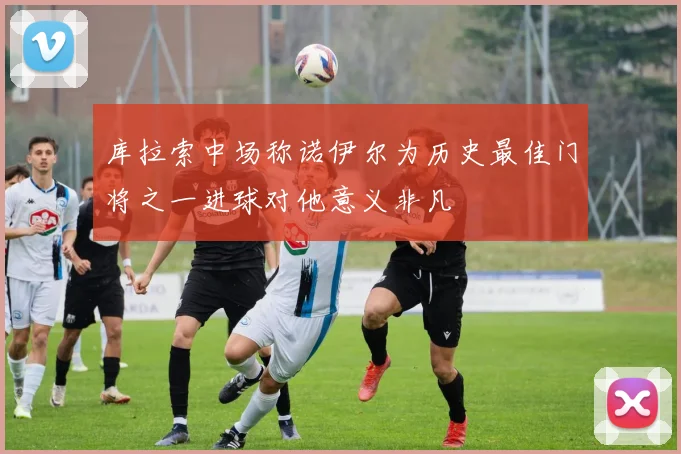 库拉索中场称诺伊尔为历史最佳门将之一进球对他意义非凡