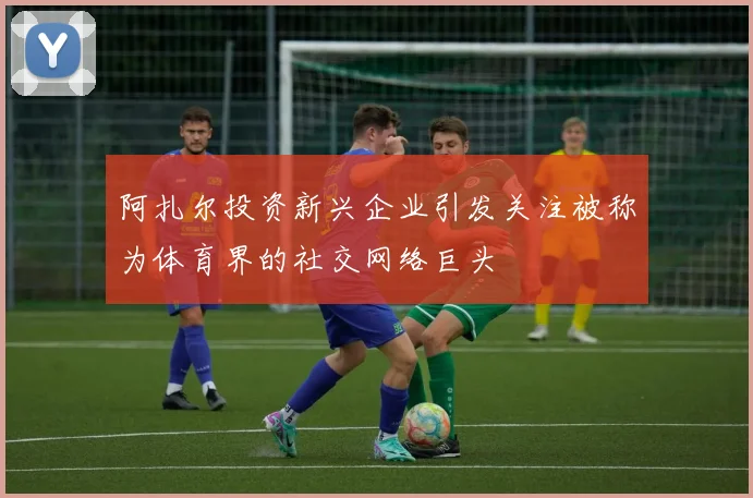 阿扎尔投资新兴企业引发关注被称为体育界的社交网络巨头