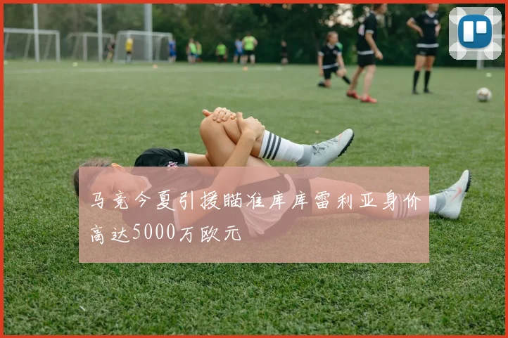 马竞今夏引援瞄准库库雷利亚身价高达5000万欧元