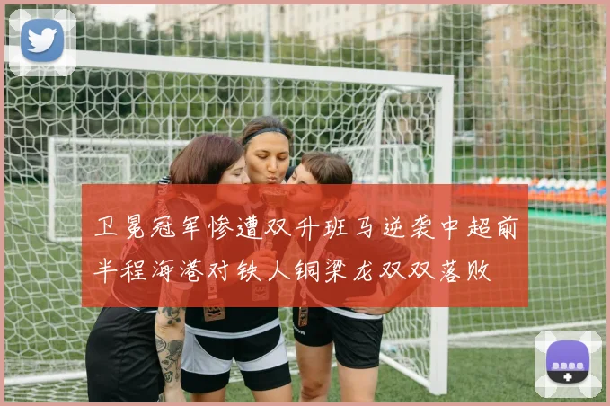 卫冕冠军惨遭双升班马逆袭中超前半程海港对铁人铜梁龙双双落败