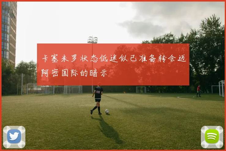 卡塞米罗状态低迷似已准备转会迈阿密国际的暗示