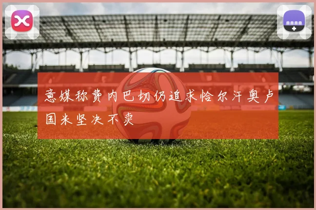意媒称费内巴切仍追求恰尔汗奥卢国米坚决不卖
