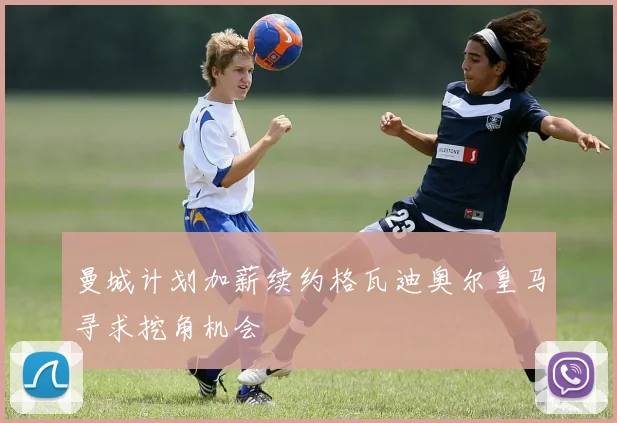 曼城计划加薪续约格瓦迪奥尔皇马寻求挖角机会