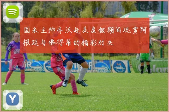 国米主帅齐沃赴美度假期间观赏阿根廷与佛得角的精彩对决