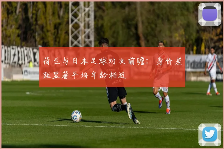荷兰与日本足球对决前瞻：身价差距显著平均年龄相近