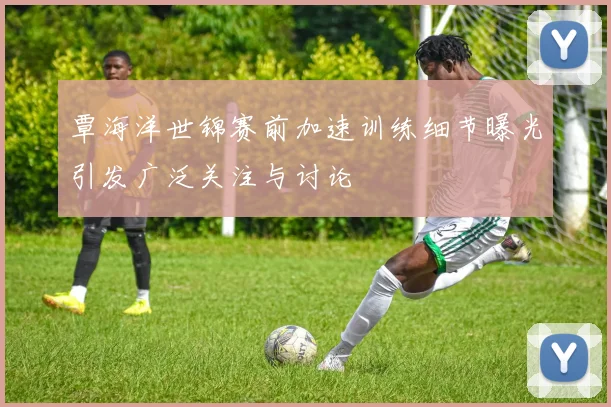 覃海洋世锦赛前加速训练细节曝光引发广泛关注与讨论