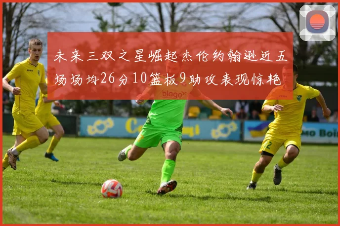 未来三双之星崛起杰伦约翰逊近五场场均26分10篮板9助攻表现惊艳