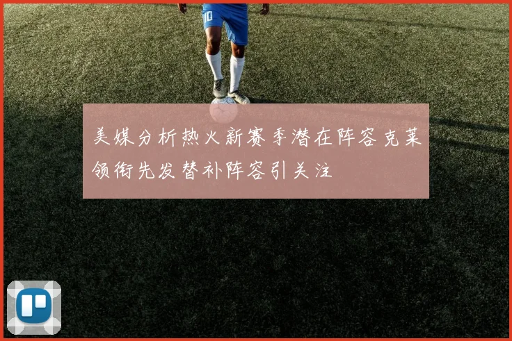 美媒分析热火新赛季潜在阵容克莱领衔先发替补阵容引关注