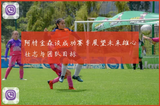 阿特金森谈成功赛季展望未来雄心壮志与团队目标