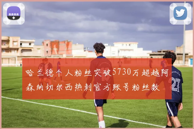 哈兰德个人粉丝突破5730万超越阿森纳切尔西热刺官方账号粉丝数
