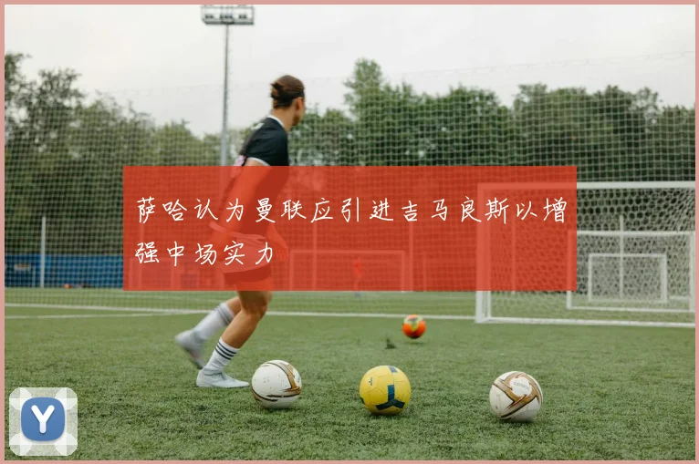 萨哈认为曼联应引进吉马良斯以增强中场实力